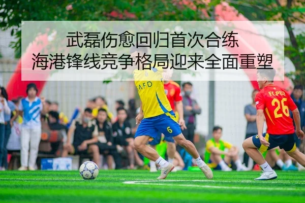 武磊伤愈回归首次合练 海港锋线竞争格局迎来全面重塑 - zotysports